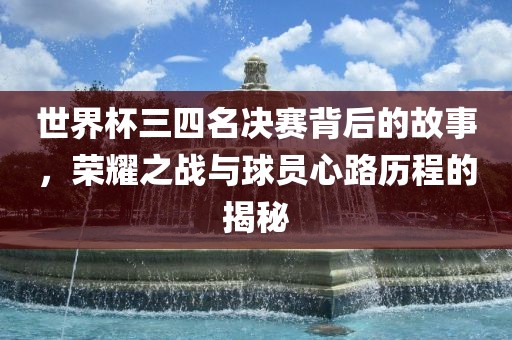 世界杯三四名决赛背后的故事，荣耀之战与球员心路历程的揭秘