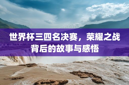 世界杯三四名决赛，荣耀之战背后的故事与感悟