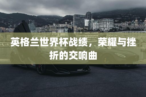 英格兰世界杯战绩，荣耀与挫折的交响曲
