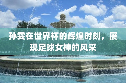 孙雯在世界杯的辉煌时刻，展现足球女神的风采眉山市正发家政服务有限公司