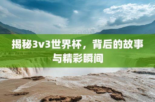 揭秘3v3世界杯，背后的故事与精彩瞬间