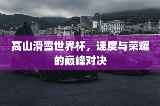 高山滑雪世界杯，速度与荣耀的巅峰对决
