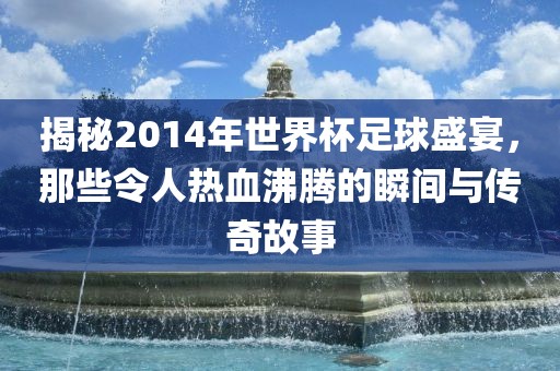 揭秘2014年世界杯足球盛宴，那些令人热血沸腾的瞬间与传奇故事