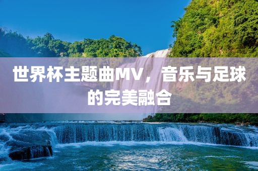 世界杯主题曲MV，音乐与足球的完美融合