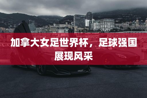 加拿大女足世界杯，足球强国展现风采