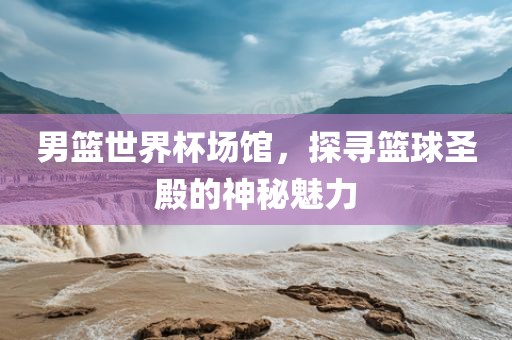 男篮世界杯场馆，探寻篮球圣殿的神秘魅力