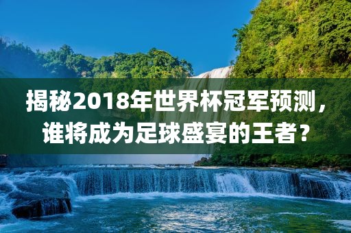 揭秘2018年世界杯冠军预测，谁将成为足球盛宴的王者？