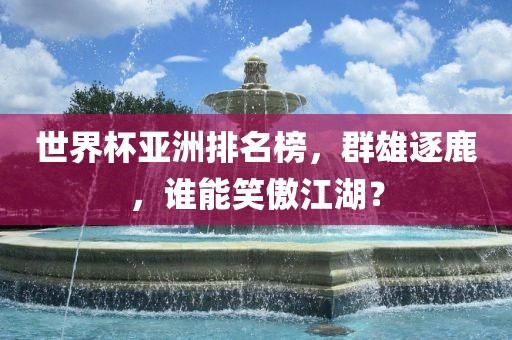 世界杯亚洲排名榜，群雄逐鹿，谁能笑傲江湖？