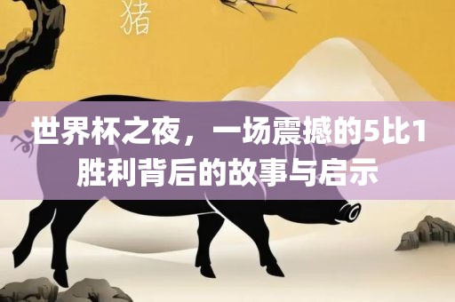 世界杯之夜，一场震撼的5比1胜利背后的故事与启示