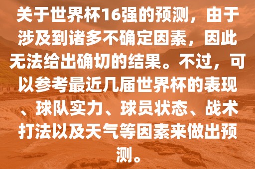 关于世界杯16强的预测，由于涉及到诸多不确定因素，因此无法给出确切的结果。不过，可以参考最近几届世界杯的表现、球队实力、球员状态、战术打法以及天气等因素来做出预测。