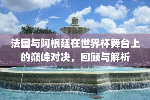 法国与阿根廷在世界杯舞台上的巅峰对决，回顾与解析眉山市正发家政服务有限公司