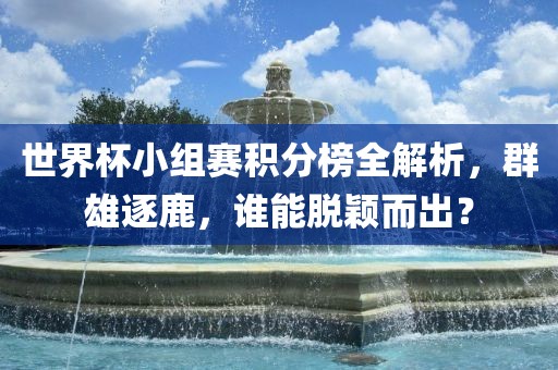 世界杯小组赛积分榜全解析，群雄逐鹿，谁能脱颖而出？