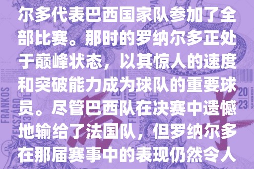 在1998年法国世界杯上，罗纳尔多代表巴西国家队参加了全部比赛。那时的罗纳尔多正处于巅峰状态，以其惊人的速度和突破能力成为球队的重要球员。尽管巴西队在决赛中遗憾地输给了法国队，但罗纳尔多在那届赛事中的表现仍然令人瞩目。