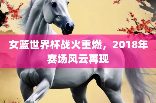 女篮世界杯战火重燃，2018年赛场风云再现