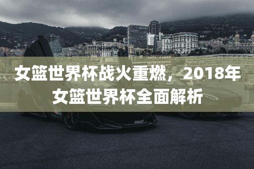 女篮世界杯战火重燃，2018年女篮世界杯全面解析