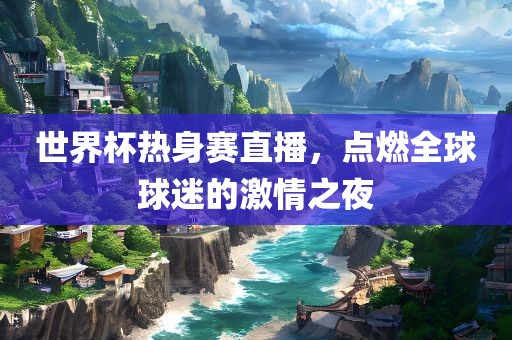 世界杯热身赛直播，点燃全球球迷的激情之夜眉山市正发家政服务有限公司