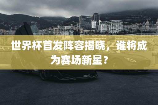 世界杯首发阵容揭晓，谁将成为赛场新星？