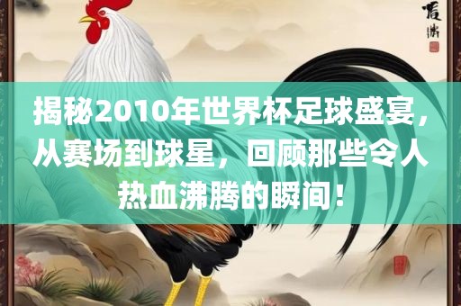 揭秘2010年世界杯足球盛宴，从赛场到球星，回顾那些令人热血沸腾的瞬间！