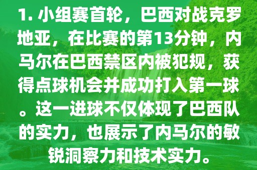 1. 小组赛首轮，巴西对战克罗地亚，在比赛的第13分钟，内马尔在巴西禁区内被犯规，获得点球机会并成功打入第一球。这一进球不仅体现了巴西队的实力，也展示了内马尔的敏锐洞察力和技术实力。眉山市正发家政服务有限公司