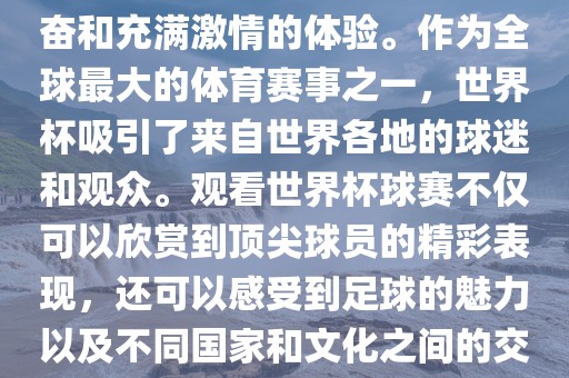 观看世界杯球赛是一种令人兴奋和充满激情的体验。作为全球最大的体育赛事之一，世界杯吸引了来自世界各地的球迷和观众。观看世界杯球赛不仅可以欣赏到顶尖球员的精彩表现，还可以感受到足球的魅力以及不同国家和文化之间的交流与碰撞。眉山市正发家政服务有限公司