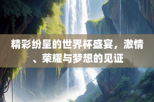 精彩纷呈的世界杯盛宴，激情、荣耀与梦想的见证