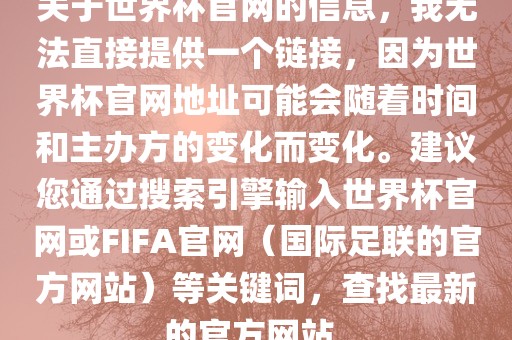 关于世界杯官网的信息，我无法直接提供一个链接，因为世界杯官网地址可能会随着时间和主办方的变化而变化。建议您通过搜索引擎输入世界杯官网或FIFA官网（国际足联的官方网站）等关键词，查找最新的官方网站。