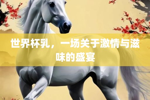 世界杯乳，一场关于激情与滋味的盛宴眉山市正发家政服务有限公司