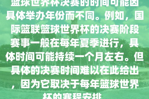 篮球世界杯决赛的时间可能因具体举办年份而不同。例如，国际篮联篮球世界杯的决赛阶段赛事一般在每年夏季进行，具体时间可能持续一个月左右。但具体的决赛时间难以在此给出，因为它取决于每年篮球世界杯的赛程安排。眉山市正发家政服务有限公司