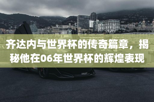 齐达内与世界杯的传奇篇章，揭秘他在06年世界杯的辉煌表现