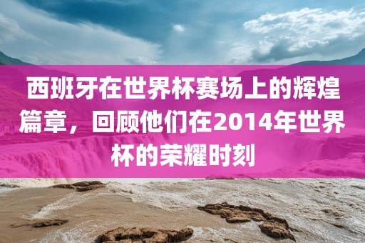 西班牙在世界杯赛场上的辉煌篇章，回顾他们在2014年世界杯的荣耀时刻