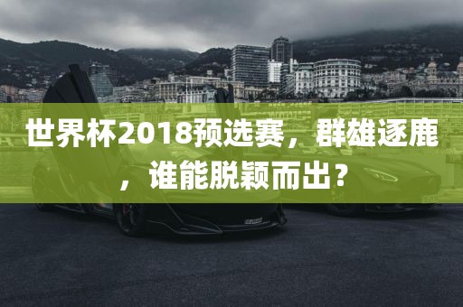 世界杯2018预选赛，群雄逐鹿，谁能脱颖而出？眉山市正发家政服务有限公司