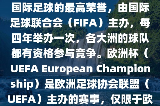 世界杯（FIFA World Cup）是国际足球的最高荣誉，由国际足球联合会（FIFA）主办，每四年举办一次，各大洲的球队都有资格参与竞争。欧洲杯（UEFA European Championship）是欧洲足球协会联盟（UEFA）主办的赛事，仅限于欧洲国家的国家队参加。眉山市正发家政服务有限公司