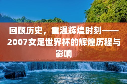 回顾历史，重温辉煌时刻——2007女足世界杯的辉煌历程与影响