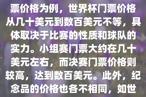 关于世界杯的价格，涉及的因素非常多，如门票价格、纪念品价格等都在不断变化。以门票价格为例，世界杯门票价格从几十美元到数百美元不等，具体取决于比赛的性质和球队的实力。小组赛门票大约在几十美元左右，而决赛门票价格则较高，达到数百美元。此外，纪念品的价格也各不相同，如世界杯纪念衫的价格大约在百元到千元不等。因此，无法给出确切的关于世界杯的价格。
