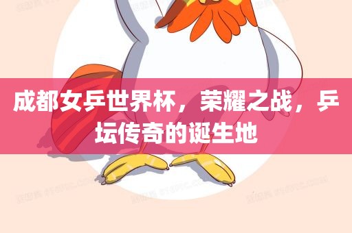 成都女乒世界杯，荣耀之战，乒坛传奇的诞生地