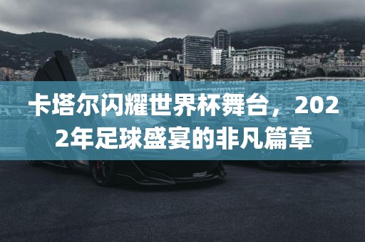 卡塔尔闪耀世界杯舞台，2022年足球盛宴的非凡篇章眉山市正发家政服务有限公司
