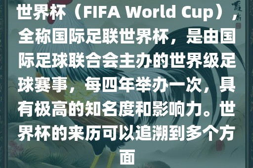 世界杯（FIFA World Cup），全称国际足联世界杯，是由国际足球联合会主办的世界级足球赛事，每四年举办一次，具有极高的知名度和影响力。世界杯的来历可以追溯到多个方面