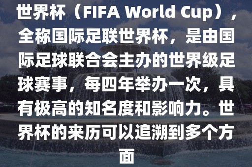 世界杯（FIFA World Cup），全称国际足联世界杯，是由国际足球联合会主办的世界级足球赛事，每四年举办一次，具有极高的知名度和影响力。世界杯的来历可以追溯到多个方面