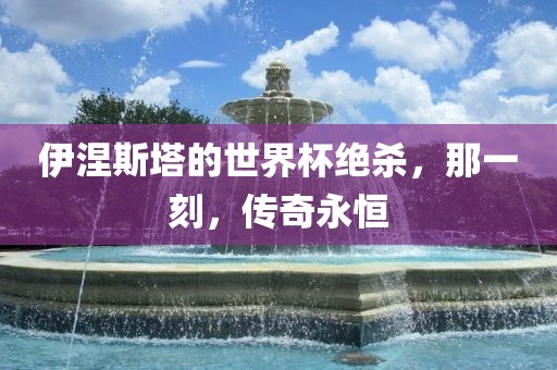 伊涅斯塔的世界杯绝杀，那一刻，传奇永恒