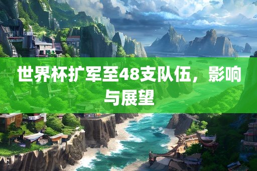 世界杯扩军至48支队伍，影响与展望