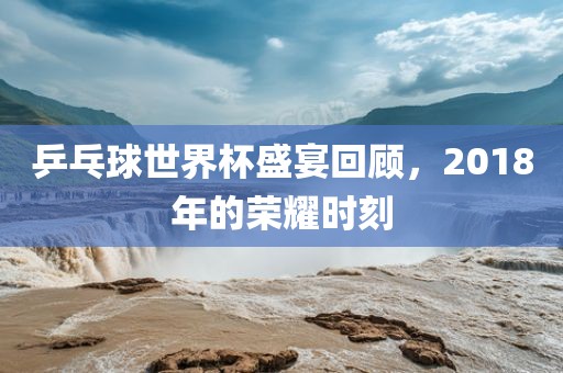乒乓球世界杯盛宴回顾，2018年的荣耀时刻眉山市正发家政服务有限公司