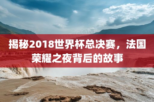 揭秘2018世界杯总决赛，法国荣耀之夜背后的故事