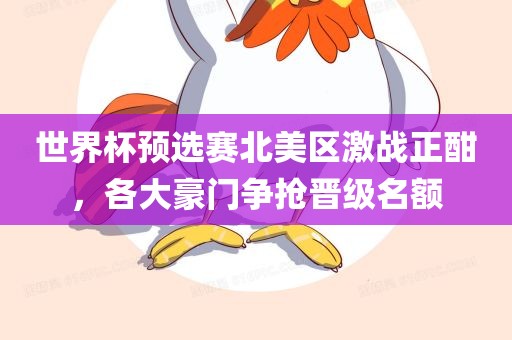 世界杯预选赛北美区激战正酣，各大豪门争抢晋级名额眉山市正发家政服务有限公司