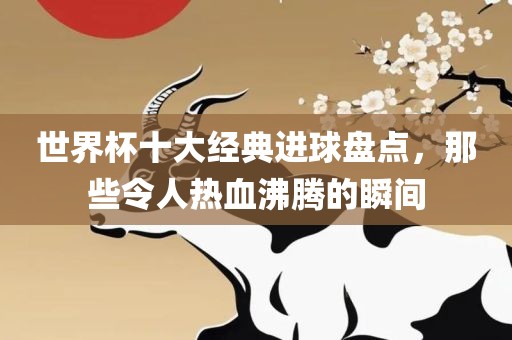 世界杯十大经典进球盘点，那些令人热血沸腾的瞬间
