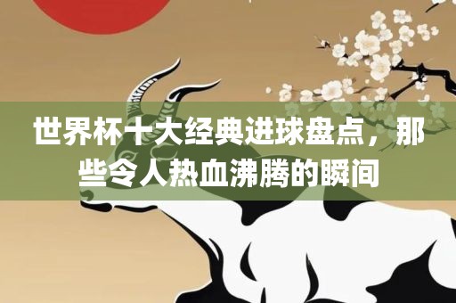 世界杯十大经典进球盘点，那些令人热血沸腾的瞬间