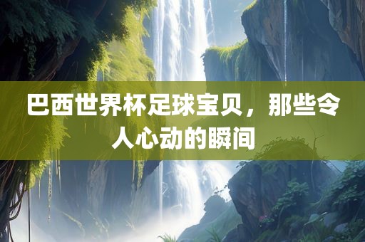 巴西世界杯足球宝贝，那些令人心动的瞬间