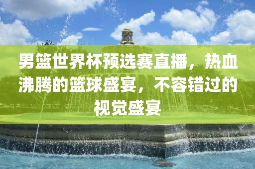 男篮世界杯预选赛直播，热血沸腾的篮球盛宴，不容错过的视觉盛宴