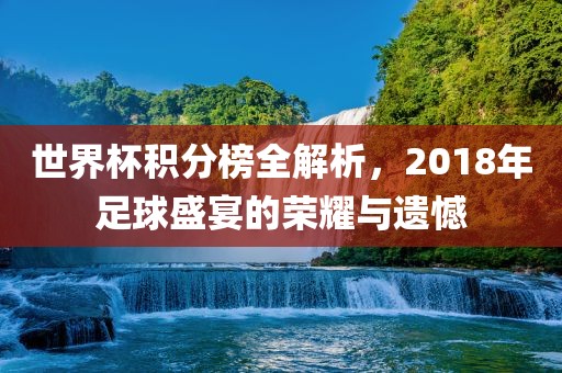 世界杯积分榜全解析，2018年足球盛宴的荣耀与遗憾