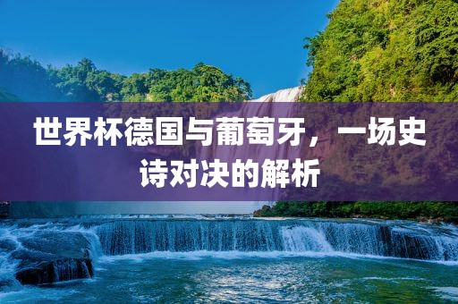 世界杯德国与葡萄牙，一场史诗对决的解析