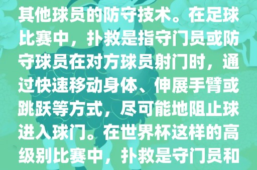 关于世界杯的扑救，主要涉及到足球比赛中的守门员和一些其他球员的防守技术。在足球比赛中，扑救是指守门员或防守球员在对方球员射门时，通过快速移动身体、伸展手臂或跳跃等方式，尽可能地阻止球进入球门。在世界杯这样的高级别比赛中，扑救是守门员和其他球员必须掌握的重要技能之一。眉山市正发家政服务有限公司